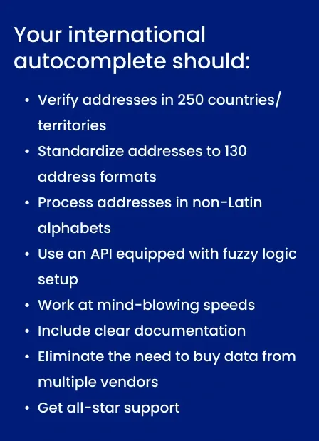 Text image that says: Your international autocomplete solution should verify addresses in 250 countries and territories, standardize addresses to 130 address formats, process addresses in non-Latin alphabets, use an API equipped with fuzzy logic setup, work at mind-blowing speeds, include clear documentation, eliminate the need to buy address data for different countries from multiple vendors, and get all-star support from a team of living, breathing experts ready to help