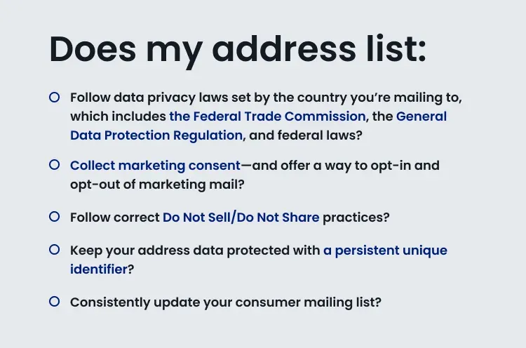 Text image that says: Does my address list: Follow data privacy laws set by the country you’re mailing to, which includes the Federal Trade Commission, the General Data Protection Regulation, and federal laws? Collect marketing consent—and offer a way to opt-in and opt-out of marketing mail? Follow correct Do Not Sell/Do Not Share practices? Keep your address data protected with a persistent unique identifier? Consistently update your consumer mailing list?